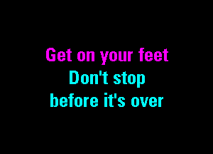 Get on your feet

Don't stop
before it's over