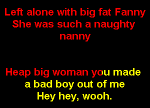 Left alone with big fat Fanny
She was such a naughty
nanny

Heap big woman you made
a bad boy out of me
Hey hey, wooh.