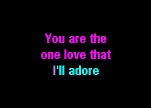 You are the

one love that
I'll adore