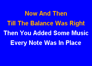 Now And Then
Till The Balance Was Right
Then You Added Some Music

Every Note Was In Place