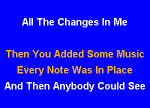 All The Changes In Me

Then You Added Some Music
Every Note Was In Place
And Then Anybody Could See