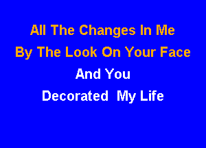 All The Changes In Me
By The Look On Your Face
And You

Decorated My Life