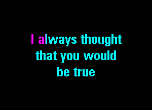 I always thought

that you would
be true