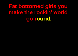 Fat bottomed girls you
make the rockin' world
go round.