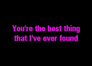 You're the best thing

that I've ever found