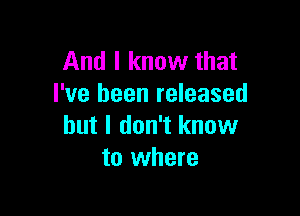 And I know that
I've been released

but I don't know
to where