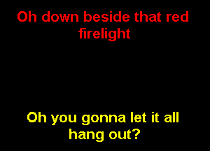 Oh down beside that red
flrelight

Oh you gonna let it all
hang out?