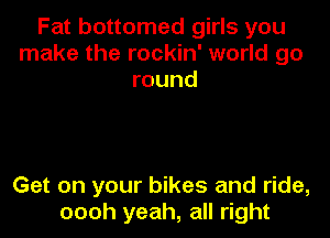 Fat bottomed girls you
make the rockin' world go
round

Get on your bikes and ride,
oooh yeah, all right