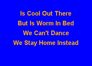 Is Cool Out There
But Is Worm In Bed
We Can't Dance

We Stay Home Instead