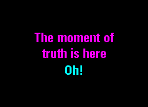 The moment of

truth is here
Oh!