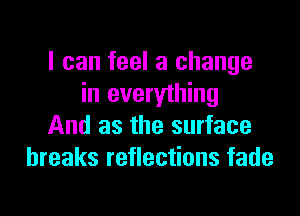 I can feel a change
in everything

And as the surface
breaks reflections fade