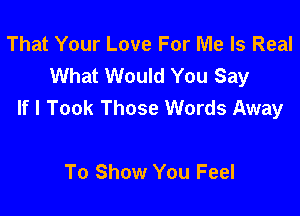 That Your Love For Me Is Real
What Would You Say
If I Took Those Words Away

To Show You Feel