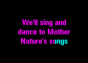 We'll sing and

dance to Mother
Nature's songs