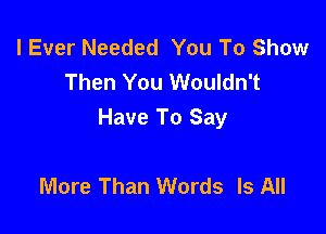 I Ever Needed You To Show
Then You Wouldn't

Have To Say

More Than Words Is All