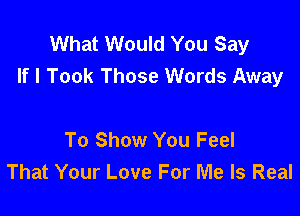 What Would You Say
If I Took Those Words Away

To Show You Feel
That Your Love For Me Is Real