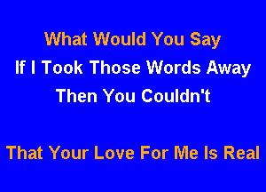 What Would You Say
If I Took Those Words Away
Then You Couldn't

That Your Love For Me Is Real