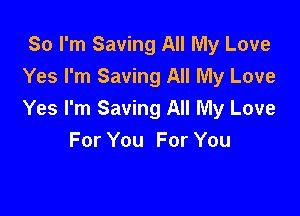 So I'm Saving All My Love
Yes I'm Saving All My Love

Yes I'm Saving All My Love
For You For You