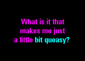 What is it that

makes me just
a little bit queasy?