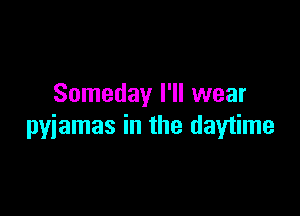 Someday I'll wear

pyjamas in the daytime