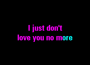 I just don't

love you no more