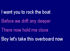 I want you to rock the boat

Boy let's take this overboard now