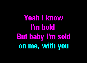 Yeah I know
I'm bold

But baby I'm sold
on me, with you