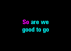 So are we

good to go