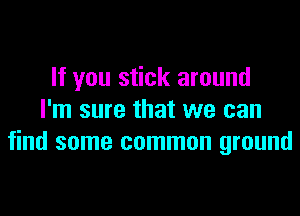 If you stick around
I'm sure that we can
find some common ground