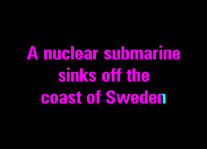 A nuclear submarine

sinks off the
coast of Sweden
