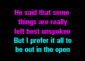 He said that some
things are really

left best unspoken
But I prefer it all to

be out in the open I