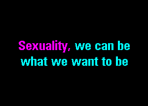 Sexuality. we can be

what we want to he