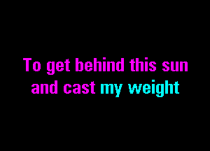 To get behind this sun

and cast my weight