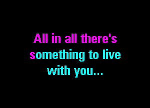 All in all there's

something to live
with you...