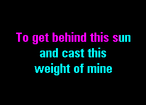 To get behind this sun

and cast this
weight of mine