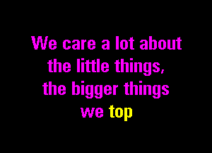 We care a lot about
the little things.

the bigger things
we top