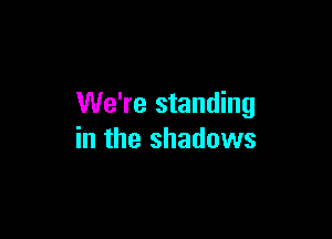 We're standing

in the shadows