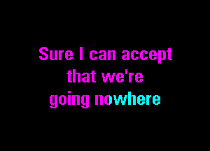 Sure I can accept

that we're
going nowhere