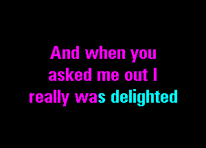 And when you

asked me out I
really was delighted