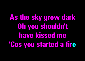 As the sky grew dark
on you shouldn't

have kissed me
'Cos you started a fire