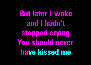 But later I woke
and I hadn't

stopped crying
You should never
have kissed me