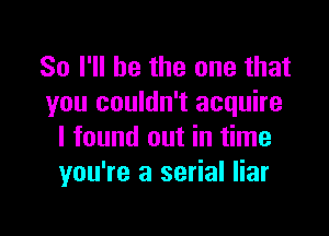 So I'll be the one that
you couldn't acquire

I found out in time
you're a serial liar