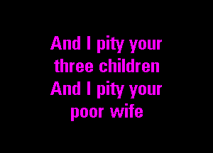 And I pity your
three children

And I pity your
poor wife