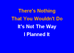 There's Nothing
That You Wouldn't Do
It's Not The Way

I Planned It