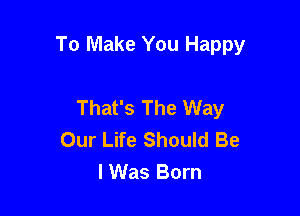 To Make You Happy

That's The Way
Our Life Should Be
lWas Born
