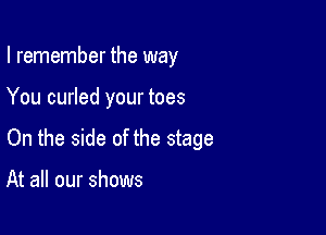 I remember the way

You curled your toes

On the side of the stage

At all our shows