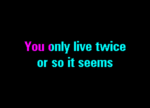 You only live twice

or so it seems