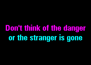 Don't think of the danger

or the stranger is gone