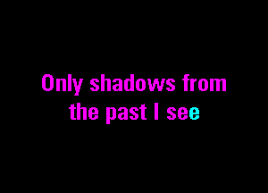 Only shadows from

the past I see