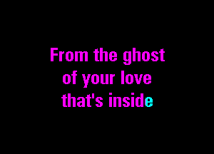 From the ghost

of your love
that's inside