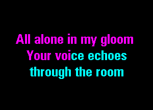 All alone in my gloom

Your voice echoes
through the room